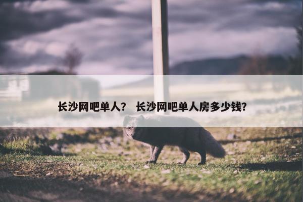 长沙网吧单人？ 长沙网吧单人房多少钱？