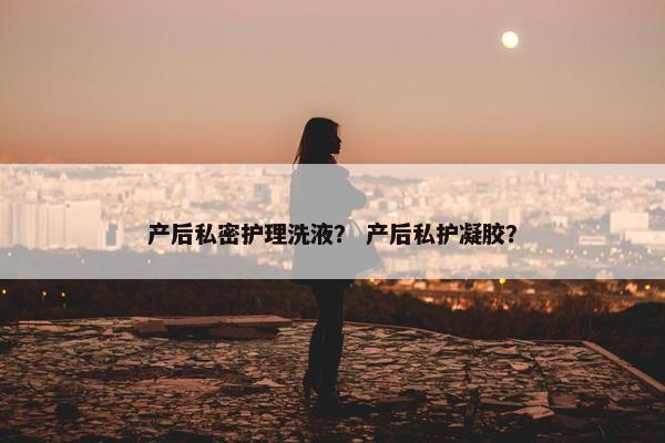 产后私密护理洗液？ 产后私护凝胶？