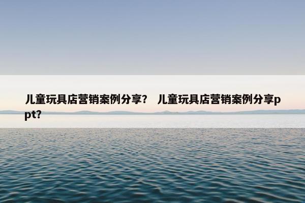 儿童玩具店营销案例分享？ 儿童玩具店营销案例分享ppt？