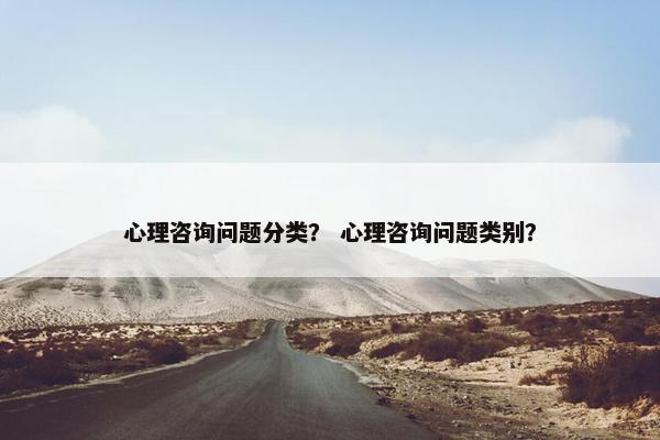 心理咨询问题分类？ 心理咨询问题类别？