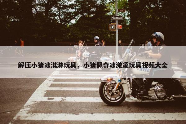 解压小猪冰淇淋玩具，小猪佩奇冰激凌玩具视频大全