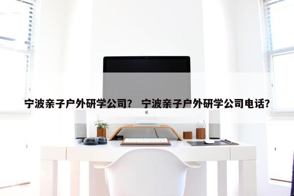 宁波亲子户外研学公司？ 宁波亲子户外研学公司电话？