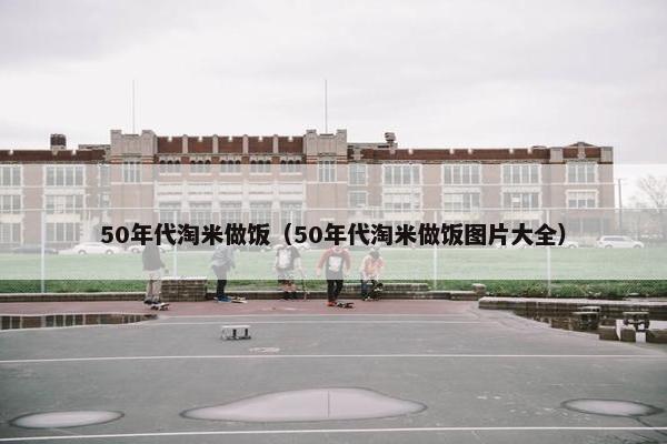 50年代淘米做饭（50年代淘米做饭图片大全）