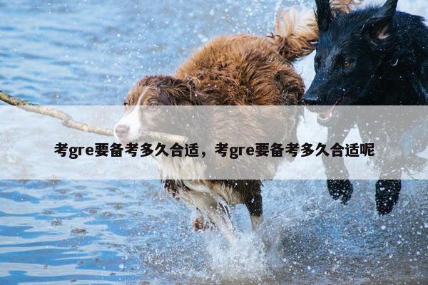 考gre要备考多久合适，考gre要备考多久合适呢