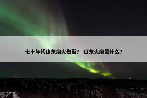 七十年代山东烧火做饭？ 山东火烧是什么？
