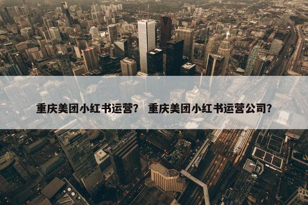 重庆美团小红书运营？ 重庆美团小红书运营公司？