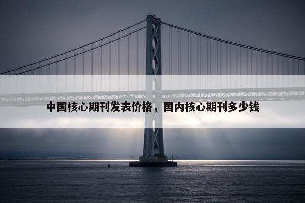 中国核心期刊发表价格，国内核心期刊多少钱
