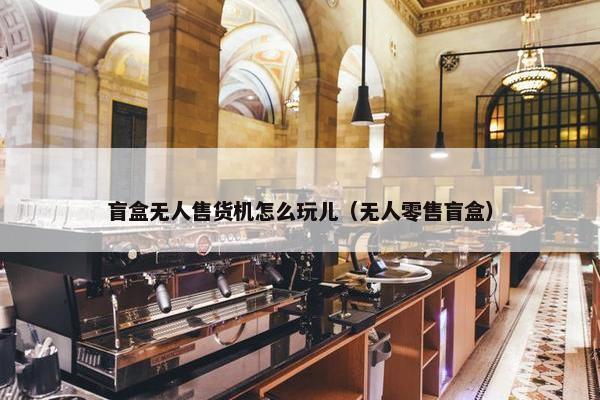 盲盒无人售货机怎么玩儿（无人零售盲盒）