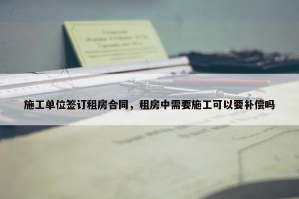 施工单位签订租房合同，租房中需要施工可以要补偿吗
