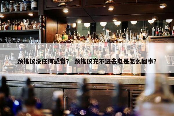 颈椎仪没任何感觉？ 颈椎仪充不进去电是怎么回事？