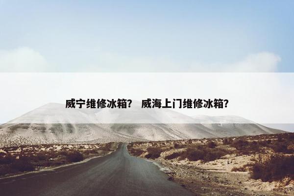 威宁维修冰箱？ 威海上门维修冰箱？