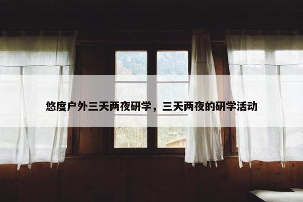 悠度户外三天两夜研学，三天两夜的研学活动