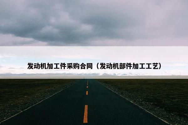 发动机加工件采购合同(发动机部件加工工艺) 发动机加工件采购合同(发动机部件加工工艺)