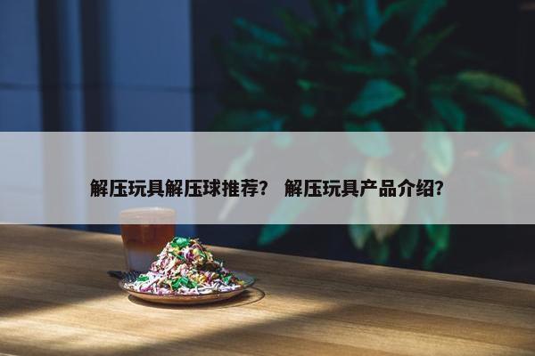解压玩具解压球推荐？ 解压玩具产品介绍？