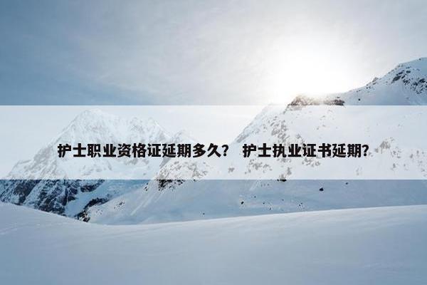护士职业资格证延期多久？ 护士执业证书延期？