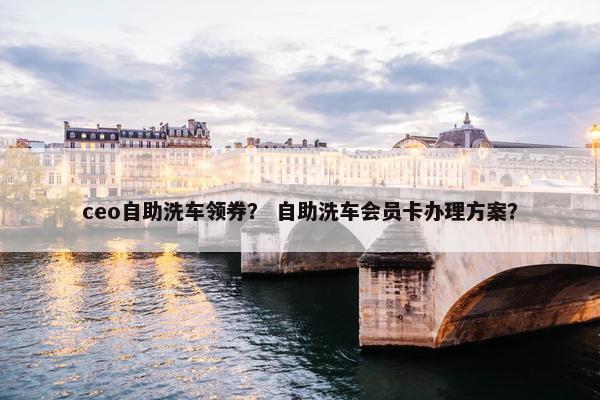 ceo自助洗车领券？ 自助洗车会员卡办理方案？