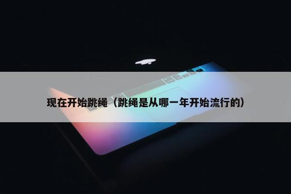 现在开始跳绳（跳绳是从哪一年开始流行的）