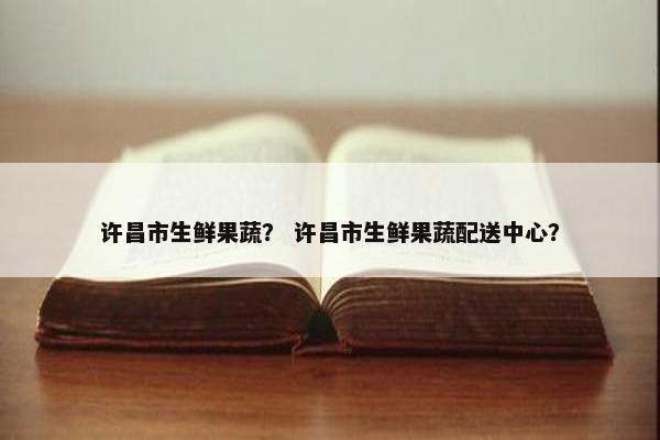 许昌市生鲜果蔬？ 许昌市生鲜果蔬配送中心？