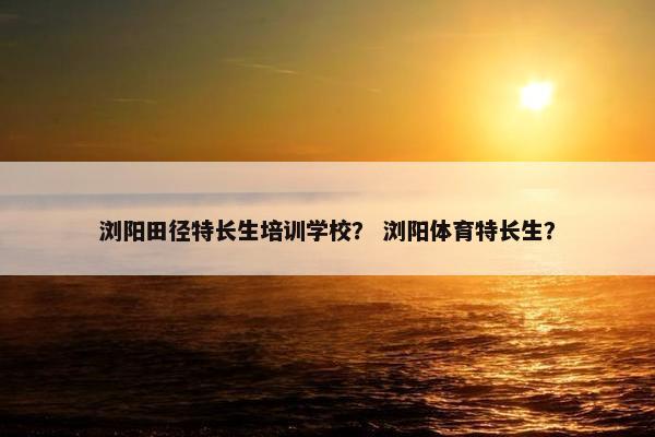浏阳田径特长生培训学校？ 浏阳体育特长生？
