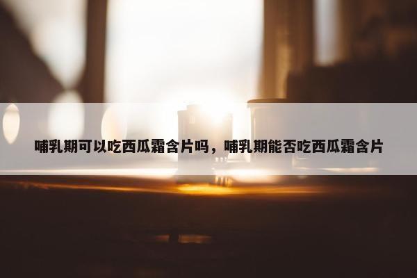 哺乳期可以吃西瓜霜含片吗，哺乳期能否吃西瓜霜含片