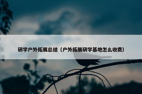 研学户外拓展总结（户外拓展研学基地怎么收费）