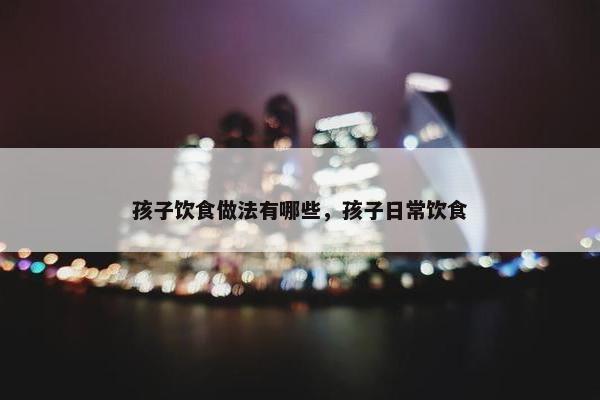 孩子饮食做法有哪些，孩子日常饮食