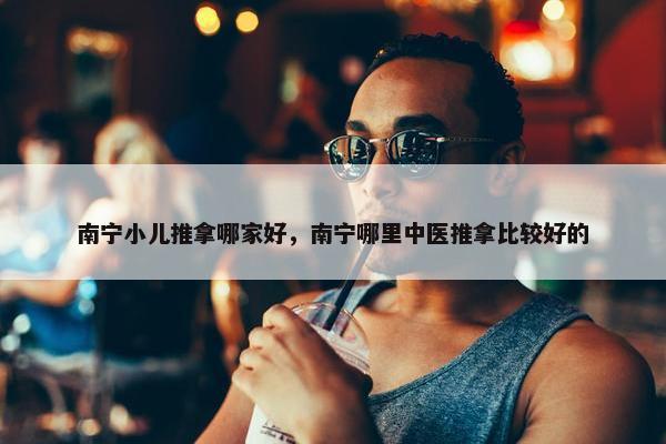 南宁小儿推拿哪家好，南宁哪里中医推拿比较好的