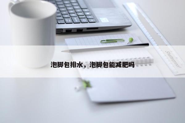 泡脚包排水，泡脚包能减肥吗