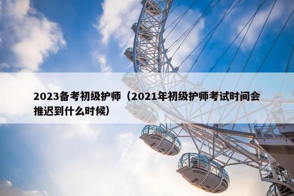 2023备考初级护师（2021年初级护师考试时间会推迟到什么时候）