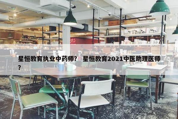 星恒教育执业中药师？ 星恒教育2021中医助理医师？