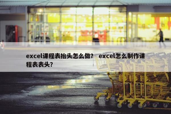 excel课程表抬头怎么做？ excel怎么制作课程表表头？