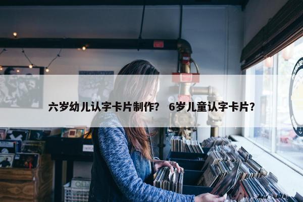 六岁幼儿认字卡片制作？ 6岁儿童认字卡片？