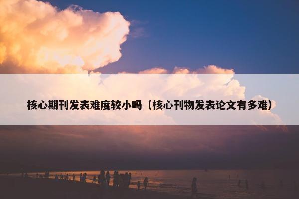 核心期刊发表难度较小吗（核心刊物发表论文有多难）