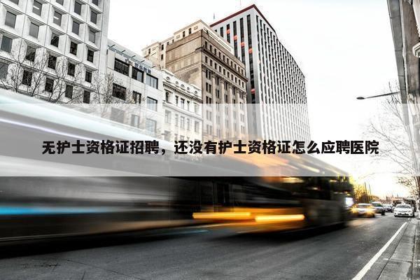 无护士资格证招聘，还没有护士资格证怎么应聘医院