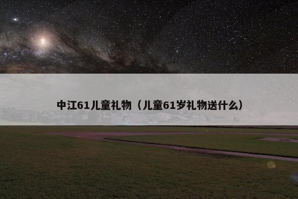 中江61儿童礼物（儿童61岁礼物送什么）