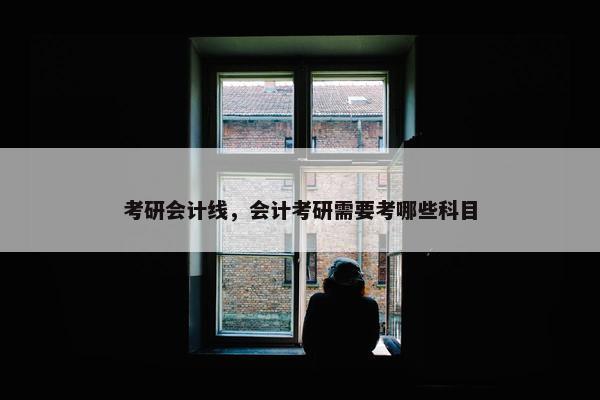 考研会计线，会计考研需要考哪些科目