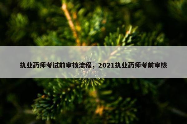 执业药师考试前审核流程，2021执业药师考前审核