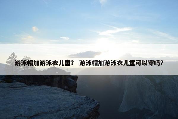游泳帽加游泳衣儿童？ 游泳帽加游泳衣儿童可以穿吗？