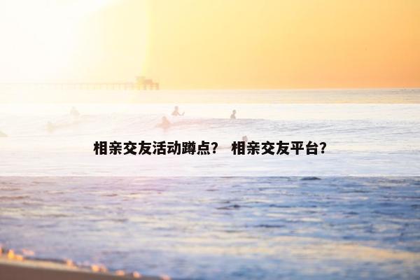 相亲交友活动蹲点？ 相亲交友平台？