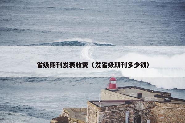 省级期刊发表收费（发省级期刊多少钱）