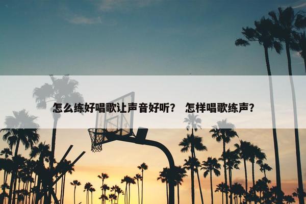 怎么练好唱歌让声音好听？ 怎样唱歌练声？