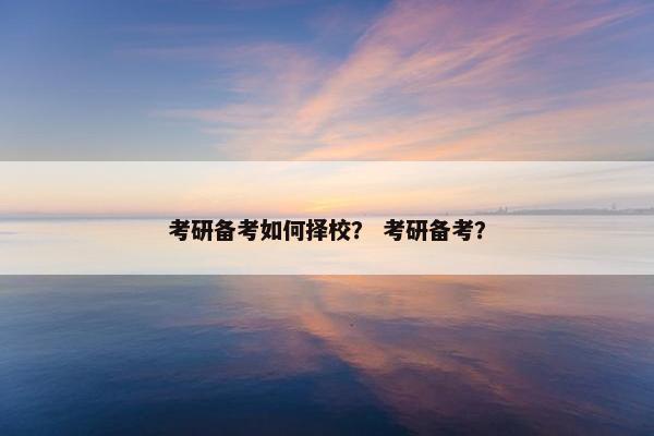 考研备考如何择校？ 考研备考？