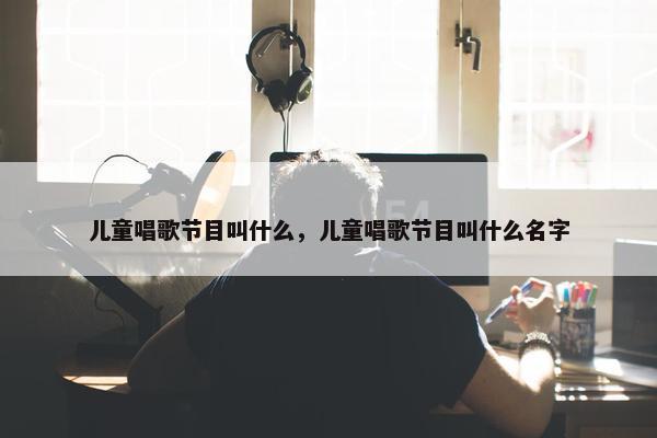 儿童唱歌节目叫什么，儿童唱歌节目叫什么名字