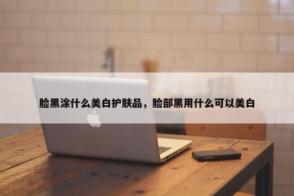 脸黑涂什么美白护肤品，脸部黑用什么可以美白