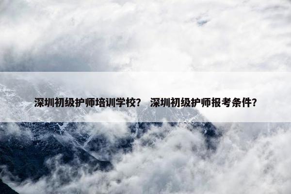 深圳初级护师培训学校？ 深圳初级护师报考条件？
