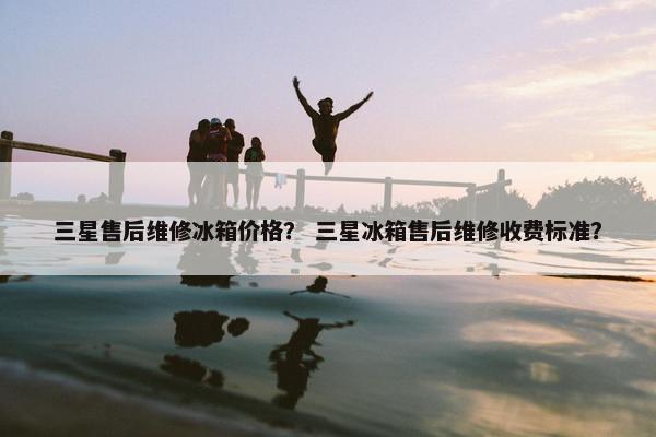 三星售后维修冰箱价格？ 三星冰箱售后维修收费标准？