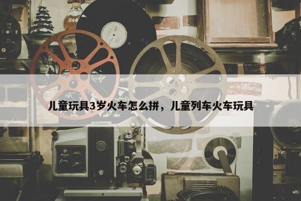 儿童玩具3岁火车怎么拼，儿童列车火车玩具