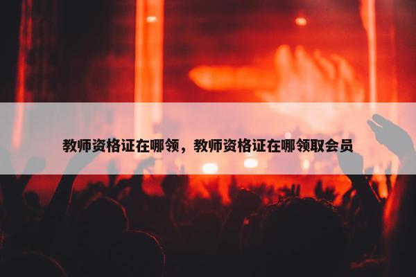 教师资格证在哪领，教师资格证在哪领取会员