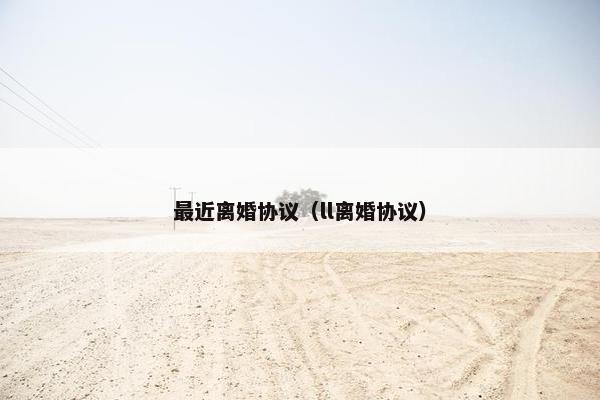 最近离婚协议（ll离婚协议）