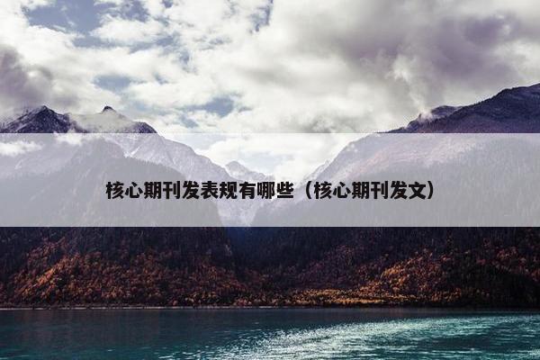 核心期刊发表规有哪些（核心期刊发文）